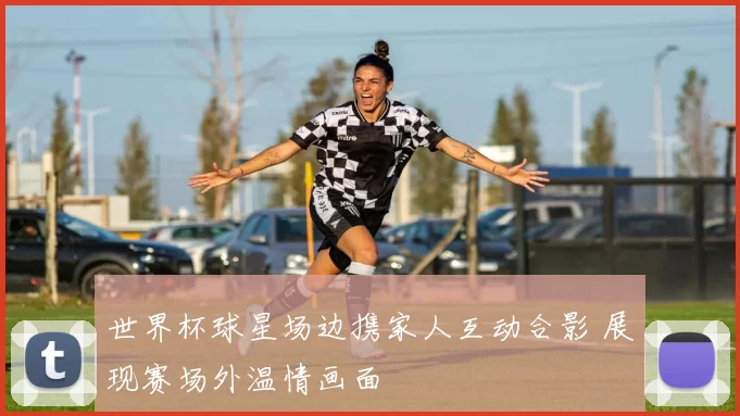 世界杯球星场边携家人互动合影 展现赛场外温情画面